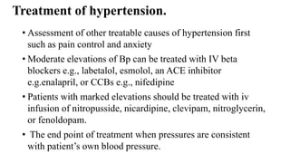 Treatment of hypertension.
• Assessment of other treatable causes of hypertension first
such as pain control and anxiety
• Moderate elevations of Bp can be treated with IV beta
blockers e.g., labetalol, esmolol, an ACE inhibitor
e.g.enalapril, or CCBs e.g., nifedipine
• Patients with marked elevations should be treated with iv
infusion of nitropusside, nicardipine, clevipam, nitroglycerin,
or fenoldopam.
• The end point of treatment when pressures are consistent
with patient’s own blood pressure.
 