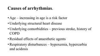 Causes of arrhythmias.
• Age – increasing in age is a risk factor
• Underlying structural heart disease
• Underlying comorbidities – previous stroke, history of
COPD
• Residual effects of anaesthetic agents
• Respiratory disturbances – hypoxemia, hypercarbia
and acidosis
 