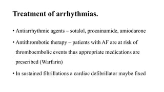 Treatment of arrhythmias.
• Antiarrhythmic agents – sotalol, procainamide, amiodarone
• Antithrombotic therapy – patients with AF are at risk of
thromboembolic events thus appropriate medications are
prescribed (Warfarin)
• In sustained fibrillations a cardiac defibrillator maybe fixed
 