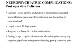 NEUROPSYCHIATRIC COMPLICATIONS:
Post operative Delirium
• Delirium – acute cerebral dysfunction or inflammation-mediated
neuronal injury characterized by inattention and fluctuating of
conscious level.
• Length – up to 30 days postop
• Surgeries – orthopaedic, cardiac and vascular.
• Etiology – age , cognitive impairment, sleep disruption, emergency
surgeries, significant intraoperative bleeding, poorly controlled pain.
 