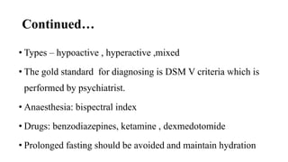Continued…
• Types – hypoactive , hyperactive ,mixed
• The gold standard for diagnosing is DSM V criteria which is
performed by psychiatrist.
• Anaesthesia: bispectral index
• Drugs: benzodiazepines, ketamine , dexmedotomide
• Prolonged fasting should be avoided and maintain hydration
 