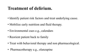 Treatment of delirium.
• Identify patient risk factors and treat underlying cause.
• Mobilize early nutrition and fluid therapy.
• Environmental cues e.g., calendars
• Reorient patient back to family
• Treat with behavioral therapy and non pharmacological.
• Pharmacotherapy e.g., olanzapine
 