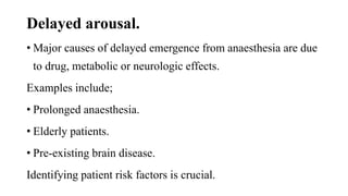 Delayed arousal.
• Major causes of delayed emergence from anaesthesia are due
to drug, metabolic or neurologic effects.
Examples include;
• Prolonged anaesthesia.
• Elderly patients.
• Pre-existing brain disease.
Identifying patient risk factors is crucial.
 