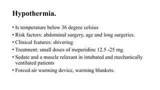 Hypothermia.
• Is temperature below 36 degree celsius
• Risk factors: abdominal surgery, age and long surgeries.
• Clinical features: shivering
• Treatment: small doses of meperidine 12.5 -25 mg.
• Sedate and a muscle relaxant in intubated and mechanically
ventilated patients
• Forced air warming device, warming blankets.
 