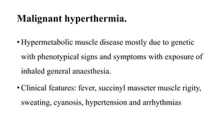 Malignant hyperthermia.
• Hypermetabolic muscle disease mostly due to genetic
with phenotypical signs and symptoms with exposure of
inhaled general anaesthesia.
• Clinical features: fever, succinyl masseter muscle rigity,
sweating, cyanosis, hypertension and arrhythmias
 