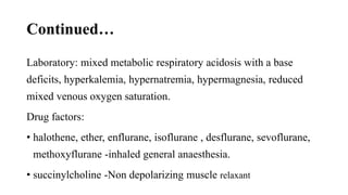 Continued…
Laboratory: mixed metabolic respiratory acidosis with a base
deficits, hyperkalemia, hypernatremia, hypermagnesia, reduced
mixed venous oxygen saturation.
Drug factors:
• halothene, ether, enflurane, isoflurane , desflurane, sevoflurane,
methoxyflurane -inhaled general anaesthesia.
• succinylcholine -Non depolarizing muscle relaxant
 
