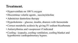 Treatment.
• Hyperventilate on 100 % oxygen
• Discontinue volatile agents , succinylcholine
• Administer dantrolene therapy
• Hyperkalemia – glucose, insulin, diuresis with furosemide
• Correct metabolic acidosis by giving IV sodium bicarbonate
• Antiarrythmias and vasopressor if indicated
• Cooling : icepacks, cooling ventilation, cooling blanket and
hypothermic cardiopulmonary bypass.
 