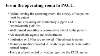 From the operating room to PACU.
• Before leaving the operating room, the airway of the patient
must be patent
• There must be adequate ventilatory support and
hemodynamic stability.
• Well trained anaesthesia personnel to attend to the patient.
• All anaesthetic agents are discontinued.
• Intubation or LMAs are removed if the airway is patent
• Monitors are disconnected if the above parameters are within
normal ranges.
• There is a brief verbal or written report to the PACU nurse.
 
