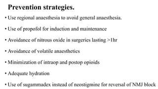 Prevention strategies.
• Use regional anaesthesia to avoid general anaesthesia.
• Use of propofol for induction and maintenance
• Avoidance of nitrous oxide in surgeries lasting >1hr
• Avoidance of volatile anaesthetics
• Minimization of intraop and postop opioids
• Adequate hydration
• Use of sugammadex instead of neostigmine for reversal of NMJ block
 