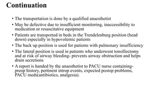 Continuation
• The transportation is done by a qualified anaesthetist
• May be defective due to insufficient monitoring, inaccessibility to
medication or resuscitative equipment
• Patients are transported in beds in the Trendelenburg position (head
down) especially in hypovolemic patients
• The back up position is used for patients with pulmonary insufficiency
• The lateral position is used in patients who underwent tonsillectomy
and at risk of airway bleeding- prevents airway obstruction and helps
drain secretions
• A report is handed by the anaesthetist to PACU nurse containing-
preop history, pertinent introp events, expected postop problems,
PACU meds(antibiotics, analgesia).
 