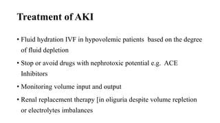 Treatment of AKI
• Fluid hydration IVF in hypovolemic patients based on the degree
of fluid depletion
• Stop or avoid drugs with nephrotoxic potential e.g. ACE
Inhibitors
• Monitoring volume input and output
• Renal replacement therapy [in oliguria despite volume repletion
or electrolytes imbalances
 