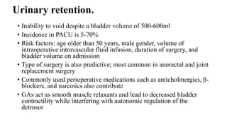 Urinary retention.
• Inability to void despite a bladder volume of 500-600ml
• Incidence in PACU is 5-70%
• Risk factors: age older than 50 years, male gender, volume of
intraoperative intravascular fluid infusion, duration of surgery, and
bladder volume on admission
• Type of surgery is also predictive; most common in anorectal and joint
replacement surgery
• Commonly used perioperative medications such as anticholinergics, β-
blockers, and narcotics also contribute
• GAs act as smooth muscle relaxants and lead to decreased bladder
contractility while interfering with autonomic regulation of the
detrusor
 