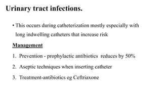 Urinary tract infections.
• This occurs during catheterization mostly especially with
long indwelling catheters that increase risk
Management
1. Prevention - prophylactic antibiotics reduces by 50%
2. Aseptic techniques when inserting catheter
3. Treatment-antibiotics eg Ceftriaxone
 