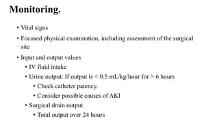 Monitoring.
• Vital signs
• Focused physical examination, including assessment of the surgical
site
• Input and output values
• IV fluid intake
• Urine output: If output is < 0.5 mL/kg/hour for > 6 hours
• Check catheter patency.
• Consider possible causes of AKI
• Surgical drain output
• Total output over 24 hours
 