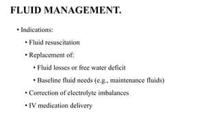 FLUID MANAGEMENT.
• Indications:
• Fluid resuscitation
• Replacement of:
• Fluid losses or free water deficit
• Baseline fluid needs (e.g., maintenance fluids)
• Correction of electrolyte imbalances
• IV medication delivery
 
