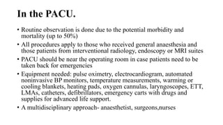 In the PACU.
• Routine observation is done due to the potential morbidity and
mortality (up to 50%)
• All procedures apply to those who received general anaesthesia and
those patients from interventional radiology, endoscopy or MRI suites
• PACU should be near the operating room in case patients need to be
taken back for emergencies
• Equipment needed: pulse oximetry, electrocardiogram, automated
noninvasive BP monitors, temperature measurements, warming or
cooling blankets, heating pads, oxygen cannulas, laryngoscopes, ETT,
LMAs, catheters, defibrillators, emergency carts with drugs and
supplies for advanced life support.
• A multidisciplinary approach- anaesthetist, surgeons,nurses
 