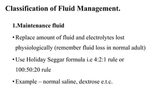 Classification of Fluid Management.
1.Maintenance fluid
• Replace amount of fluid and electrolytes lost
physiologically (remember fluid loss in normal adult)
• Use Holiday Seggar formula i.e 4:2:1 rule or
100:50:20 rule
• Example – normal saline, dextrose e.t.c.
 