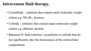 Intravenous fluid therapy.
• Crystalloids – solutions that contain small molecular weight
solutes e.g. NS, RL, dextrose
• Colloids – solutions that contain larger molecular weight
solutes e.g. albumin, dextran
• Balanced IV fluid solutions: crystalloids or colloids that do
not significantly alter the homeostasis of the extracellular
compartment
 