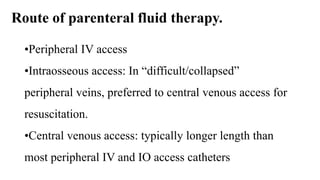 Route of parenteral fluid therapy.
•Peripheral IV access
•Intraosseous access: In “difficult/collapsed”
peripheral veins, preferred to central venous access for
resuscitation.
•Central venous access: typically longer length than
most peripheral IV and IO access catheters
 