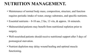 NUTRITION MANAGEMENT.
• Maintenance of normal body mass, composition, structure, and function
requires periodic intake of water, energy substrates, and specific nutrients.
• Essential nutrients – 8-10 aas, 2 fas, 13 vits, & approx. 16 minerals.
• Malnourished patients may benefit from nutritional repletion prior to
surgery.
• Well-nourished patients should receive nutritional support after 5 days of
postsurgical starvation.
• Nutrient depletion may delay wound healing and optimal muscle
functioning.
 