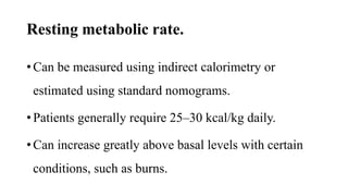 Resting metabolic rate.
• Can be measured using indirect calorimetry or
estimated using standard nomograms.
• Patients generally require 25–30 kcal/kg daily.
• Can increase greatly above basal levels with certain
conditions, such as burns.
 