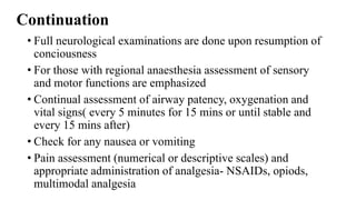 Continuation
• Full neurological examinations are done upon resumption of
conciousness
• For those with regional anaesthesia assessment of sensory
and motor functions are emphasized
• Continual assessment of airway patency, oxygenation and
vital signs( every 5 minutes for 15 mins or until stable and
every 15 mins after)
• Check for any nausea or vomiting
• Pain assessment (numerical or descriptive scales) and
appropriate administration of analgesia- NSAIDs, opiods,
multimodal analgesia
 