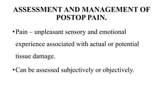 ASSESSMENT AND MANAGEMENT OF
POSTOP PAIN.
•Pain – unpleasant sensory and emotional
experience associated with actual or potential
tissue damage.
•Can be assessed subjectively or objectively.
 