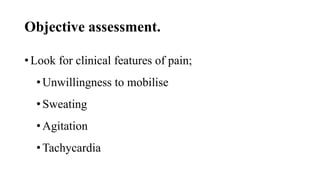 Objective assessment.
• Look for clinical features of pain;
•Unwillingness to mobilise
•Sweating
•Agitation
•Tachycardia
 