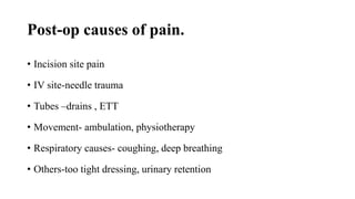 Post-op causes of pain.
• Incision site pain
• IV site-needle trauma
• Tubes –drains , ETT
• Movement- ambulation, physiotherapy
• Respiratory causes- coughing, deep breathing
• Others-too tight dressing, urinary retention
 