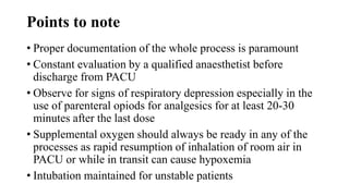 Points to note
• Proper documentation of the whole process is paramount
• Constant evaluation by a qualified anaesthetist before
discharge from PACU
• Observe for signs of respiratory depression especially in the
use of parenteral opiods for analgesics for at least 20-30
minutes after the last dose
• Supplemental oxygen should always be ready in any of the
processes as rapid resumption of inhalation of room air in
PACU or while in transit can cause hypoxemia
• Intubation maintained for unstable patients
 
