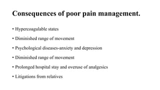 Consequences of poor pain management.
• Hypercoagulable states
• Diminished range of movement
• Psychological diseases-anxiety and depression
• Diminished range of movement
• Prolonged hospital stay and overuse of analgesics
• Litigations from relatives
 