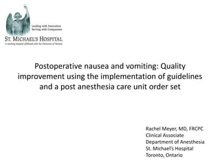 Postoperative nausea and vomiting: Quality
improvement using the implementation of guidelines
     and a post anesthesia care unit order set



                                  Rachel Meyer, MD, FRCPC
                                  Clinical Associate
                                  Department of Anesthesia
                                  St. Michael’s Hospital
                                  Toronto, Ontario
 
