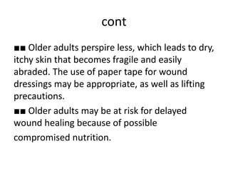 cont
■■ Older adults perspire less, which leads to dry,
itchy skin that becomes fragile and easily
abraded. The use of paper tape for wound
dressings may be appropriate, as well as lifting
precautions.
■■ Older adults may be at risk for delayed
wound healing because of possible
compromised nutrition.
 