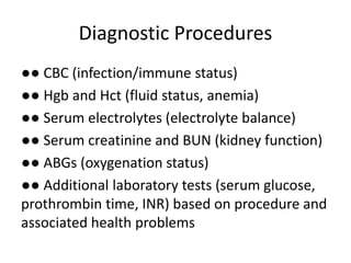 Diagnostic Procedures
●● CBC (infection/immune status)
●● Hgb and Hct (fluid status, anemia)
●● Serum electrolytes (electrolyte balance)
●● Serum creatinine and BUN (kidney function)
●● ABGs (oxygenation status)
●● Additional laboratory tests (serum glucose,
prothrombin time, INR) based on procedure and
associated health problems
 