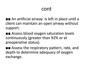 cont
■■ An artificial airway is left in place until a
client can maintain an open airway without
support.
■■ Assess blood oxygen saturation levels
continuously (greater than 92% or at
preoperative status).
■■ Assess the respiratory pattern, rate, and
depth to determine adequacy of oxygen
exchange.
 