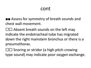 cont
■■ Assess for symmetry of breath sounds and
chest wall movement.
☐☐ Absent breath sounds on the left may
indicate the endotracheal tube has migrated
down the right mainstem bronchus or there is a
pneumothorax.
☐☐ Snoring or stridor (a high pitch crowing
type sound) may indicate poor oxygen exchange.
 