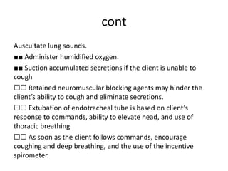 cont
Auscultate lung sounds.
■■ Administer humidified oxygen.
■■ Suction accumulated secretions if the client is unable to
cough
☐☐ Retained neuromuscular blocking agents may hinder the
client’s ability to cough and eliminate secretions.
☐☐ Extubation of endotracheal tube is based on client’s
response to commands, ability to elevate head, and use of
thoracic breathing.
☐☐ As soon as the client follows commands, encourage
coughing and deep breathing, and the use of the incentive
spirometer.
 
