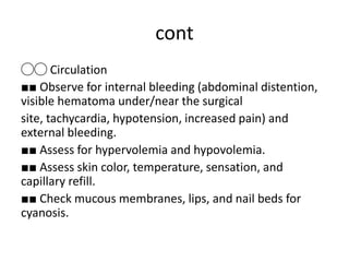 cont
◯◯ Circulation
■■ Observe for internal bleeding (abdominal distention,
visible hematoma under/near the surgical
site, tachycardia, hypotension, increased pain) and
external bleeding.
■■ Assess for hypervolemia and hypovolemia.
■■ Assess skin color, temperature, sensation, and
capillary refill.
■■ Check mucous membranes, lips, and nail beds for
cyanosis.
 
