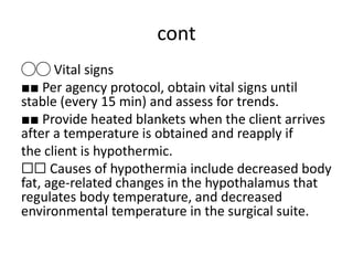 cont
◯◯ Vital signs
■■ Per agency protocol, obtain vital signs until
stable (every 15 min) and assess for trends.
■■ Provide heated blankets when the client arrives
after a temperature is obtained and reapply if
the client is hypothermic.
☐☐ Causes of hypothermia include decreased body
fat, age-related changes in the hypothalamus that
regulates body temperature, and decreased
environmental temperature in the surgical suite.
 