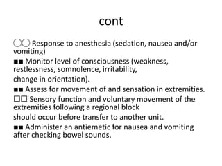 cont
◯◯ Response to anesthesia (sedation, nausea and/or
vomiting)
■■ Monitor level of consciousness (weakness,
restlessness, somnolence, irritability,
change in orientation).
■■ Assess for movement of and sensation in extremities.
☐☐ Sensory function and voluntary movement of the
extremities following a regional block
should occur before transfer to another unit.
■■ Administer an antiemetic for nausea and vomiting
after checking bowel sounds.
 