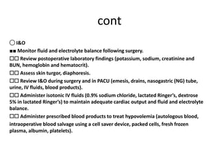 cont
◯ I&O
■■ Monitor fluid and electrolyte balance following surgery.
☐☐ Review postoperative laboratory findings (potassium, sodium, creatinine and
BUN, hemoglobin and hematocrit).
☐☐ Assess skin turgor, diaphoresis.
☐☐ Review I&O during surgery and in PACU (emesis, drains, nasogastric (NG) tube,
urine, IV fluids, blood products).
☐☐ Administer isotonic IV fluids (0.9% sodium chloride, lactated Ringer’s, dextrose
5% in lactated Ringer’s) to maintain adequate cardiac output and fluid and electrolyte
balance.
☐☐ Administer prescribed blood products to treat hypovolemia (autologous blood,
intraoperative blood salvage using a cell saver device, packed cells, fresh frozen
plasma, albumin, platelets).
 