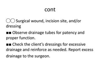 cont
◯◯ Surgical wound, incision site, and/or
dressing
■■ Observe drainage tubes for patency and
proper function.
■■ Check the client’s dressings for excessive
drainage and reinforce as needed. Report excess
drainage to the surgeon.
 