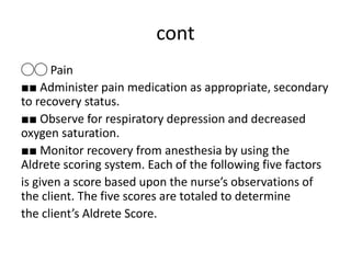 cont
◯◯ Pain
■■ Administer pain medication as appropriate, secondary
to recovery status.
■■ Observe for respiratory depression and decreased
oxygen saturation.
■■ Monitor recovery from anesthesia by using the
Aldrete scoring system. Each of the following five factors
is given a score based upon the nurse’s observations of
the client. The five scores are totaled to determine
the client’s Aldrete Score.
 