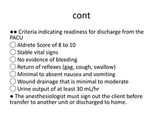 cont
●● Criteria indicating readiness for discharge from the
PACU
◯ Aldrete Score of 8 to 10
◯ Stable vital signs
◯ No evidence of bleeding
◯ Return of reflexes (gag, cough, swallow)
◯ Minimal to absent nausea and vomiting
◯ Wound drainage that is minimal to moderate
◯ Urine output of at least 30 mL/hr
● The anesthesiologist must sign out the client before
transfer to another unit or discharged to home.
 