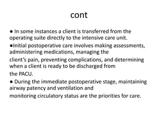 cont
● In some instances a client is transferred from the
operating suite directly to the intensive care unit.
●Initial postoperative care involves making assessments,
administering medications, managing the
client’s pain, preventing complications, and determining
when a client is ready to be discharged from
the PACU.
● During the immediate postoperative stage, maintaining
airway patency and ventilation and
monitoring circulatory status are the priorities for care.
 