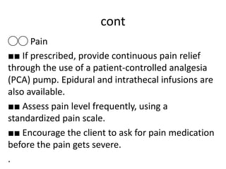 cont
◯◯ Pain
■■ If prescribed, provide continuous pain relief
through the use of a patient-controlled analgesia
(PCA) pump. Epidural and intrathecal infusions are
also available.
■■ Assess pain level frequently, using a
standardized pain scale.
■■ Encourage the client to ask for pain medication
before the pain gets severe.
.
 