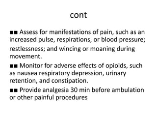 cont
■■ Assess for manifestations of pain, such as an
increased pulse, respirations, or blood pressure;
restlessness; and wincing or moaning during
movement.
■■ Monitor for adverse effects of opioids, such
as nausea respiratory depression, urinary
retention, and constipation.
■■ Provide analgesia 30 min before ambulation
or other painful procedures
 