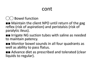 cont
◯◯ Bowel function
■■ Maintain the client NPO until return of the gag
reflex (risk of aspiration) and peristalsis (risk of
paralytic ileus).
■■ Irrigate NG suction tubes with saline as needed
to maintain patency.
■■ Monitor bowel sounds in all four quadrants as
well as ability to pass flatus.
■■ Advance diet as prescribed and tolerated (clear
liquids to regular).
 