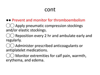 cont
●● Prevent and monitor for thromboembolism
◯◯ Apply pneumatic compression stockings
and/or elastic stockings.
◯◯ Reposition every 2 hr and ambulate early and
regularly.
◯◯ Administer prescribed anticoagulants or
antiplatelet medications.
◯◯ Monitor extremities for calf pain, warmth,
erythema, and edema.
 