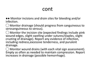 cont
●● Monitor incisions and drain sites for bleeding and/or
infection.
◯ Monitor drainage (should progress from sanguineous to
serosanguineous to serous).
◯ Monitor the incision site (expected findings include pink
wound edges, slight swelling under sutures/staples, slight
crusting of drainage). Report any evidence of infection,
including redness,excessive tenderness, and purulent
drainage.
◯ Monitor wound drains (with each vital sign assessment).
Empty as often as needed to maintain compression. Report
increases in drainage (possible hemorrhage).
 
